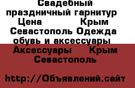 Свадебный праздничный гарнитур › Цена ­ 1 400 - Крым, Севастополь Одежда, обувь и аксессуары » Аксессуары   . Крым,Севастополь